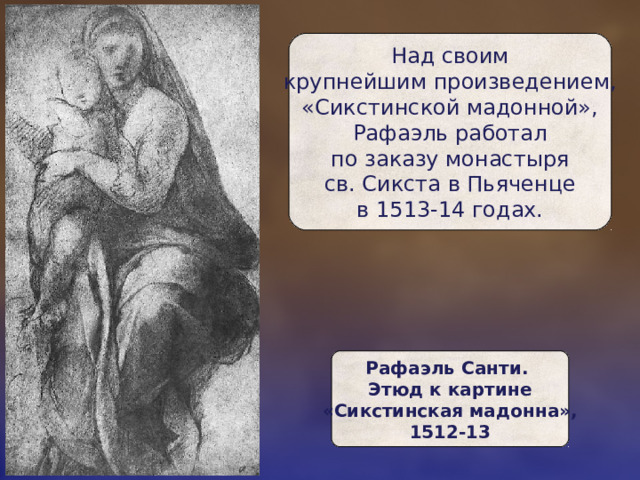 Над своим  крупнейшим произведением, «Сикстинской мадонной»,  Рафаэль работал  по заказу монастыря  св. Сикста в Пьяченце  в 1513-14 годах. Рафаэль Санти.  Этюд к картине  «Сикстинская мадонна»,  1512-13 