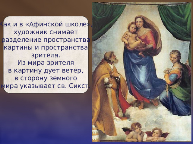 Как и в «Афинской школе»,  художник снимает  разделение пространства  картины и пространства  зрителя.  Из мира зрителя  в картину дует ветер,  в сторону земного  мира указывает св. Сикст. 