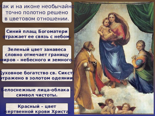 Как и на иконе необычайно  точно полотно решено  в цветовом отношении. Синий плащ Богоматери  отражает ее связь с небом. Зеленый цвет занавеса  словно отмечает границу  миров – небесного и земного. Духовное богатство св. Сикста  отражено в золотом одеянии. Белоснежные лица-облака –  символ чистоты. Красный – цвет  жертвенной крови Христа. 