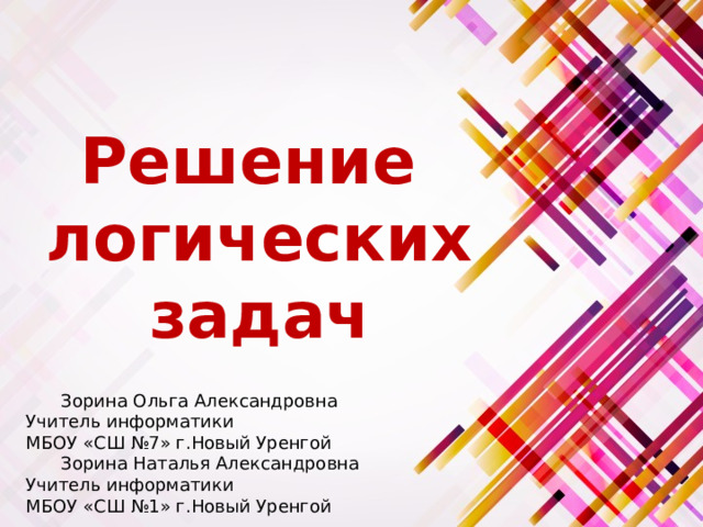 Решение логических задач  Зорина Ольга Александровна Учитель информатики МБОУ «СШ №7» г.Новый Уренгой  Зорина Наталья Александровна Учитель информатики МБОУ «СШ №1» г.Новый Уренгой 