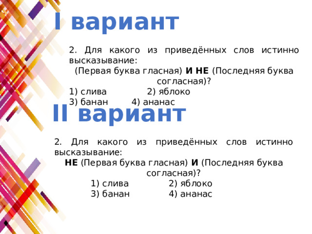 I вариант 2. Для какого из приведённых слов истинно высказывание: (Первая буква гласная)  И НЕ (Последняя буква согласная)? 1) слива    2) яблоко 3) банан   4) ананас II вариант 2. Для какого из приведённых слов истинно высказывание: НЕ (Первая буква гласная)  И  (Последняя буква согласная)? 1) слива    2) яблоко 3) банан    4) ананас 