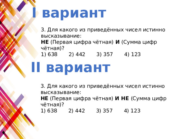 I вариант 3. Для какого из приведённых чисел истинно высказывание: НЕ (Первая цифра чётная)  И  (Сумма цифр чётная)? 1) 638   2) 442   3) 357   4) 123 II вариант 3. Для какого из приведённых чисел истинно высказывание: НЕ (Первая цифра чётная)  И НЕ (Сумма цифр чётная)? 1) 638   2) 442   3) 357   4) 123 