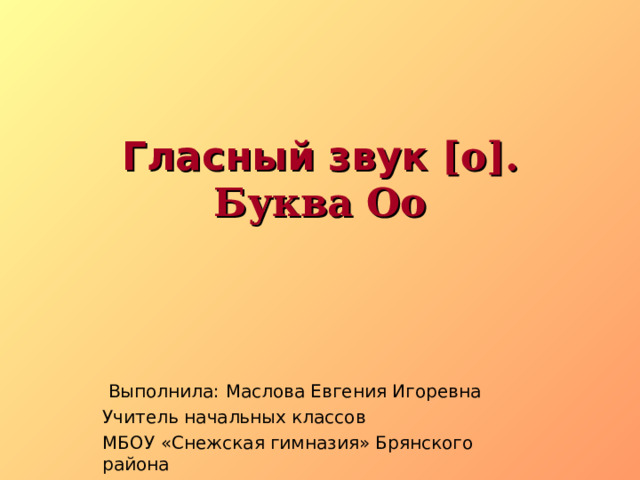 Гласный звук [о].  Буква Оо    Выполнила: Маслова Евгения Игоревна Учитель начальных классов МБОУ «Снежская гимназия» Брянского района 