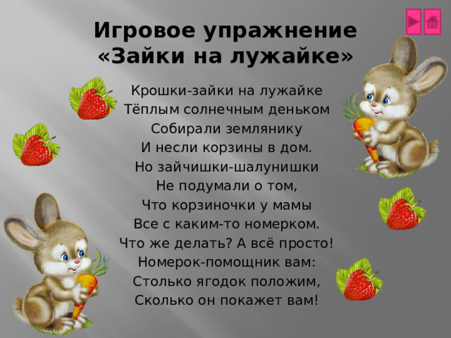 Игровое упражнение  «Зайки на лужайке» Крошки-зайки на лужайке Тёплым солнечным деньком Собирали землянику И несли корзины в дом. Но зайчишки-шалунишки Не подумали о том, Что корзиночки у мамы Все с каким-то номерком. Что же делать? А всё просто! Номерок-помощник вам: Столько ягодок положим, Сколько он покажет вам! 