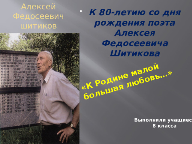 «К Родине малой большая любовь…» К 80-летию со дня рождения поэта Алексея Федосеевича Шитикова Алексей Федосеевич шитиков «Я мыслил в юности по дури,  Что буревестником рождён.  Но тишина сильнее бури –  Теперь я в этом убеждён» Выполнили учащиеся 8 класса 
