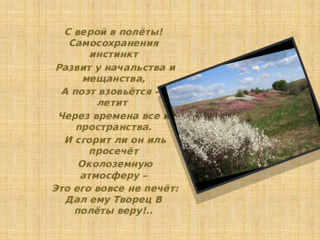 С верой в полёты! Самосохранения инстинкт  Развит у начальства и мещанства,  А поэт взовьётся – и летит Через времена все и пространства.  И сгорит ли он иль просечёт  Околоземную атмосферу –  Это его вовсе не печёт: Дал ему Творец В полёты веру!.. 
