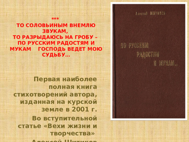 ***  То соловьиным внемлю звукам,  То разрыдаюсь на гробу –  По русским радостям и мукам Господь ведет мою судьбу… Первая наиболее полная книга стихотворений автора, изданная на курской земле в 2001 г.  Во вступительной статье «Вехи жизни и творчества» Алексей Шитиков рассказывает о себе. 