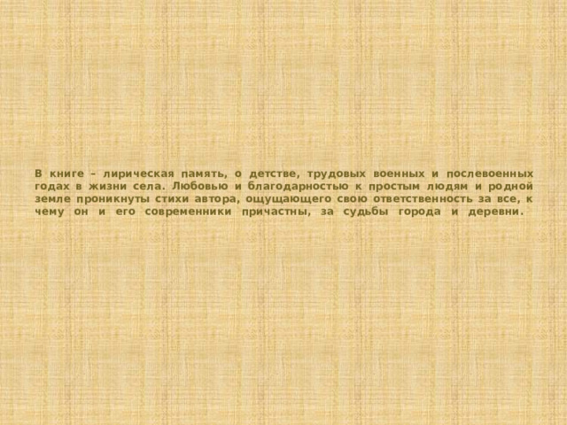 В книге – лирическая память, о детстве, трудовых военных и послевоенных годах в жизни села. Любовью и благодарностью к простым людям и родной земле проникнуты стихи автора, ощущающего свою ответственность за все, к чему он и его современники причастны, за судьбы города и деревни.   