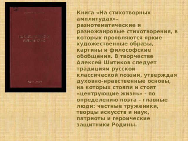 Книга «На стихотворных амплитудах»– разнотематические и разножанровые стихотворения, в которых проявляются яркие художественные образы, картины и философские обобщения. В творчестве Алексей Шитиков следует традициям русской классической поэзии, утверждая духовно-нравственные основы, на которых стояли и стоят «центрующие жизнь» - по определению поэта – главные люди: честные труженики, творцы искусств и наук, патриоты и героические защитники Родины. 