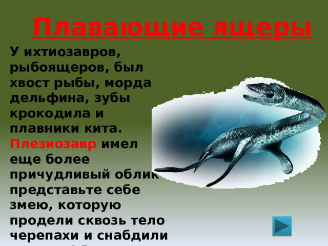 Плавающие ящеры У ихтиозавров, рыбоящеров, был хвост рыбы, морда дельфина, зубы крокодила и плавники кита. Плезиозавр имел еще более причудливый облик - представьте себе змею, которую продели сквозь тело черепахи и снабдили ластами! Размеры плезиозавров были различны – от метра до 15 метров. 