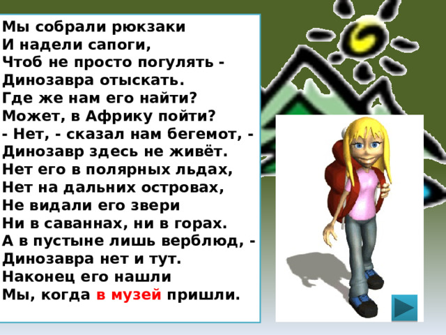 Мы собрали рюкзаки  И надели сапоги,  Чтоб не просто погулять -  Динозавра отыскать.  Где же нам его найти?  Может, в Африку пойти?  - Нет, - сказал нам бегемот, -  Динозавр здесь не живёт.  Нет его в полярных льдах,  Нет на дальних островах,  Не видали его звери  Ни в саваннах, ни в горах.  А в пустыне лишь верблюд, -  Динозавра нет и тут.  Наконец его нашли  Мы, когда в музей пришли.  