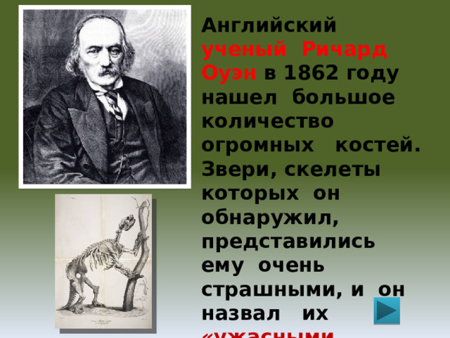 Английский  ученый Ричард Оуэн в 1862 году нашел большое количество огромных костей. Звери, скелеты которых он обнаружил, представились ему очень страшными, и он назвал их «ужасными ящерами» или по-гречески динозаврами. С тех пор их так и называют. 
