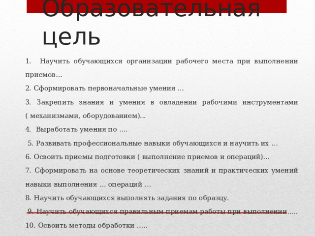Образовательная цель 1. Научить обучающихся организации рабочего места при выполнении приемов… 2. Сформировать первоначальные умения ... 3. Закрепить знания и умения в овладении рабочими инструментами ( механизмами, оборудованием)... 4. Выработать умения по ….  5. Развивать профессиональные навыки обучающихся и научить их … 6. Освоить приемы подготовки ( выполнение приемов и операций)… 7. Сформировать на основе теоретических знаний и практических умений навыки выполнения … операций … 8. Научить обучающихся выполнять задания по образцу.  9. Научить обучающихся правильным приемам работы при выполнении….. 10. Освоить методы обработки ….. 