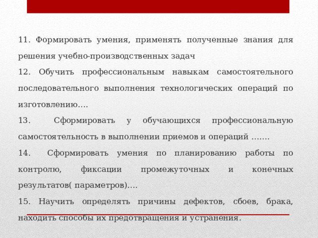 11. Формировать умения, применять полученные знания для решения учебно-производственных задач 12. Обучить профессиональным навыкам самостоятельного последовательного выполнения технологических операций по изготовлению…. 13. Сформировать у обучающихся профессиональную самостоятельность в выполнении приемов и операций ……. 14. Сформировать умения по планированию работы по контролю, фиксации промежуточных и конечных результатов( параметров)…. 15. Научить определять причины дефектов, сбоев, брака, находить способы их предотвращения и устранения. 