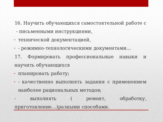 16. Научить обучающихся самостоятельной работе с  - письменными инструкциями, технической документацией, - режимно-технологическими документами… 17. Формировать профессиональные навыки и научить обучающихся планировать работу; - качественно выполнять задания с применением наиболее рациональных методов; - выполнять ( ремонт, обработку, приготовление…)разными способами. 