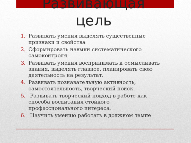 Развивающая цель Развивать умения выделять существенные признаки и свойства Сформировать навыки систематического самоконтроля. Развивать умения воспринимать и осмысливать знания, выделять главное, планировать свою деятельность на результат. Развивать познавательную активность, самостоятельность, творческий поиск.  Развивать творческий подход в работе как способа воспитания стойкого профессионального интереса.  Научить умению работать в должном темпе 
