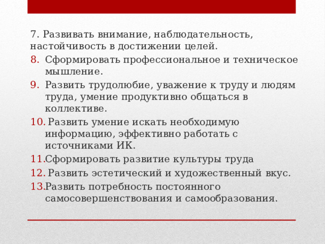 7. Развивать внимание, наблюдательность, настойчивость в достижении целей. Сформировать профессиональное и техническое мышление. Развить трудолюбие, уважение к труду и людям труда, умение продуктивно общаться в коллективе.  Развить умение искать необходимую информацию, эффективно работать с источниками ИК. Сформировать развитие культуры труда  Развить эстетический и художественный вкус. Развить потребность постоянного самосовершенствования и самообразования. 