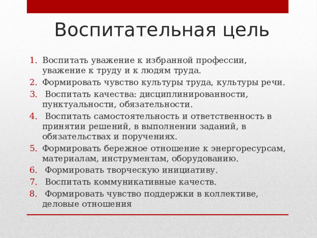 Воспитательная цель Воспитать уважение к избранной профессии, уважение к труду и к людям труда. Формировать чувство культуры труда, культуры речи.  Воспитать качества: дисциплинированности, пунктуальности, обязательности.  Воспитать самостоятельность и ответственность в принятии решений, в выполнении заданий, в обязательствах и поручениях. Формировать бережное отношение к энергоресурсам, материалам, инструментам, оборудованию.  Формировать творческую инициативу.  Воспитать коммуникативные качеств.  Формировать чувство поддержки в коллективе, деловые отношения 