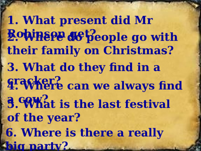1. What present did Mr Robinson get? 2. Where do people go with their family on Christmas? 3. What do they find in a cracker? 4. Where can we always find a cow? 5. What is the last festival of the year? 6. Where is there a really big party?