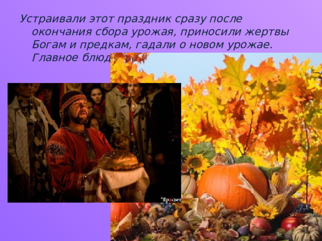 Устраивали этот праздник сразу после окончания сбора урожая, приносили жертвы Богам и предкам, гадали о новом урожае. Главное блюдо на этом празднике- каравай. 