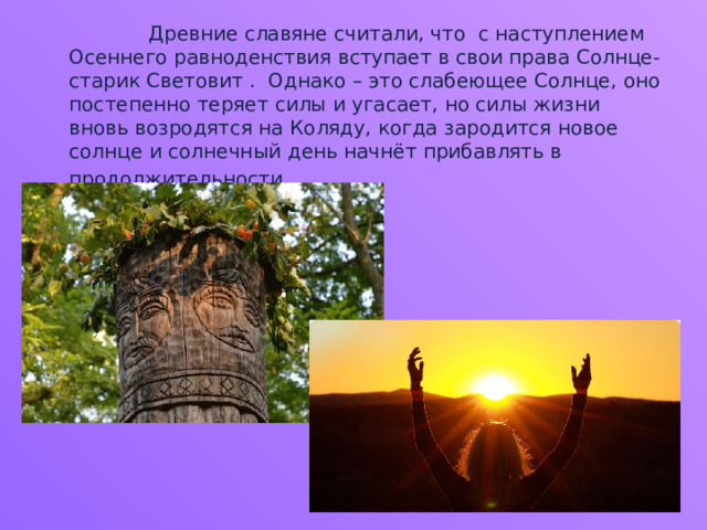  Древние славяне считали, что с наступлением Осеннего равноденствия вступает в свои права Солнце-старик Световит . Однако – это слабеющее Солнце, оно постепенно теряет силы и угасает, но силы жизни вновь возродятся на Коляду, когда зародится новое солнце и солнечный день начнёт прибавлять в продолжительности . 