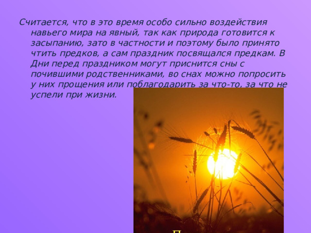Считается, что в это время особо сильно воздействия навьего мира на явный, так как природа готовится к засыпанию, зато в частности и поэтому было принято чтить предков, а сам праздник посвящался предкам. В Дни перед праздником могут приснится сны с почившими родственниками, во снах можно попросить у них прощения или поблагодарить за что-то, за что не успели при жизни. 