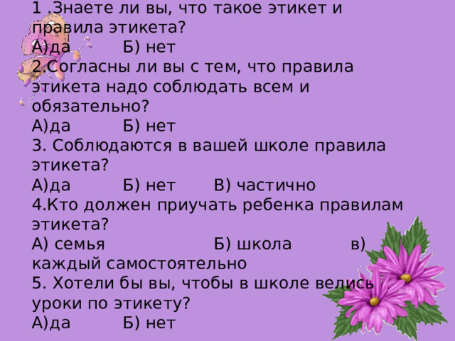  1 .Знаете ли вы, что такое этикет и правила этикета?  А)да   Б) нет    2.Согласны ли вы с тем, что правила этикета надо соблюдать всем и обязательно?  А)да   Б) нет    3. Соблюдаются в вашей школе правила этикета?  А)да   Б) нет  В) частично   4.Кто должен приучать ребенка правилам этикета?  А) семья    Б) школа   в) каждый самостоятельно  5. Хотели бы вы, чтобы в школе велись уроки по этикету?  А)да   Б) нет   
