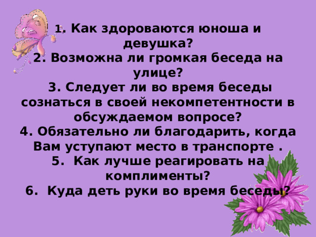 1 . Как здороваются юноша и девушка?  2. Возможна ли громкая беседа на улице?  3. Следует ли во время беседы сознаться в своей некомпетентности в обсуждаемом вопросе?  4. Обязательно ли благодарить, когда Вам уступают место в транспорте .  5. Как лучше реагировать на комплименты?  6. Куда деть руки во время беседы?              