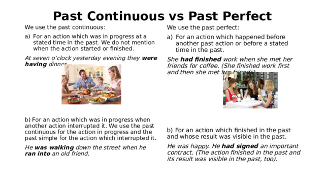 Past Continuous vs Past Perfect We use the past continuous: We use the past perfect: For an action which happened before another past action or before a stated time in the past. For an action which was in progress at a stated time in the past. We do not mention when the action started or finished. At seven o’clock yesterday evening they were having dinner. She had finished work when she met her friends for coffee. (She finished work first and then she met her friends).           b) For an action which was in progress when another action interrupted it. We use the past continuous for the action in progress and the past simple for the action which interrupted it. b) For an action which finished in the past and whose result was visible in the past. He was walking down the street when he ran into an old friend. He was happy. He had signed an important contract. (The action finished in the past and its result was visible in the past, too). 