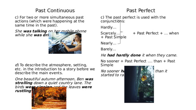 Past Continuous Past Perfect c) For two or more simultaneous past actions (which were happening at the same time in the past). c) The past perfect is used with the conjunctions: Hardly… She was talking on her mobile phone while she was driving to work. Scarcely… + Past Perfect + … when + Past Simple  Nearly…  Barely…   He had hardly done it when they came. d ) To describe the atmosphere, setting, etc. in the introduction to a story before we describe the main events. No sooner + Past Perfect …. than + Past Simple One beautiful autumn afternoon, Ben was strolling down a quiet country lane. The birds were singing and the leaves were rustling in the breeze. No sooner had they arrived than it started to rain. 