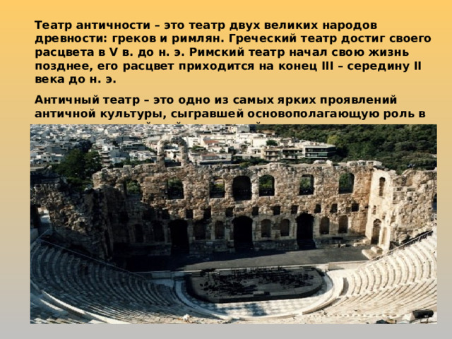 Театр античности – это театр двух великих народов древности: греков и римлян. Греческий театр достиг своего расцвета в V в. до н. э. Римский театр начал свою жизнь позднее, его расцвет приходится на конец III – середину II века до н. э. Античный театр – это одно из самых ярких проявлений античной культуры, сыгравшей основополагающую роль в развитии европейской культурной традиции. 