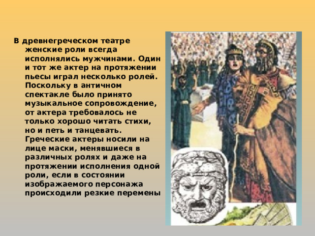В древнегреческом театре женские роли всегда исполнялись мужчинами. Один и тот же актер на протяжении пьесы играл несколько ролей. Поскольку в античном спектакле было принято музыкальное сопровождение, от актера требовалось не только хорошо читать стихи, но и петь и танцевать. Греческие актеры носили на лице маски, менявшиеся в различных ролях и даже на протяжении исполнения одной роли, если в состоянии изображаемого персонажа происходили резкие перемены 
