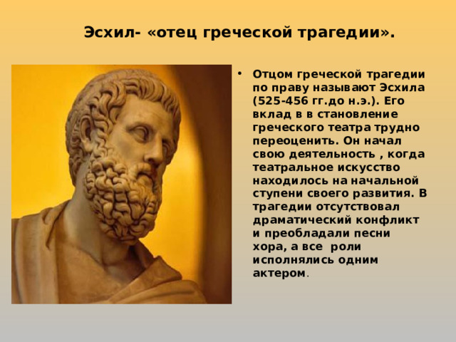 Эсхил- «отец греческой трагедии». Отцом греческой трагедии по праву называют Эсхила (525-456 гг.до н.э.). Его вклад в в становление греческого театра трудно переоценить. Он начал свою деятельность , когда театральное искусство находилось на начальной ступени своего развития. В трагедии отсутствовал драматический конфликт и преобладали песни хора, а все роли исполнялись одним актером .  