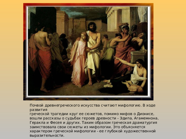 Почвой древнегреческого искусства считают мифологию. В ходе развития греческой трагедии круг ее сюжетов, помимо мифов о Дионисе, вошли рассказы о судьбах героев древности - Эдипа, Агамемнона, Геракла и Фесея и других. Таким образом греческая драматургия заимствовала свои сюжеты из мифологии. Это объясняется характером греческой мифологии - ее глубокой художественной выразительности. 