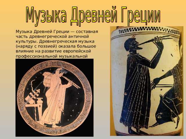 Музыка Древней Греции — составная часть древнегреческой античной культуры. Древнегреческая музыка (наряду с поэзией) оказала большое влияние на развитие европейской профессиональной музыкальной культуры и музыкальной науки. 