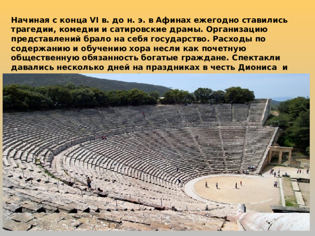 Начиная с конца VI в. до н. э. в Афинах ежегодно ставились трагедии, комедии и сатировские драмы. Организацию представлений брало на себя государство. Расходы по содержанию и обучению хора несли как почетную общественную обязанность богатые граждане. Спектакли давались несколько дней на праздниках в честь Диониса и носили характер состязаний. 