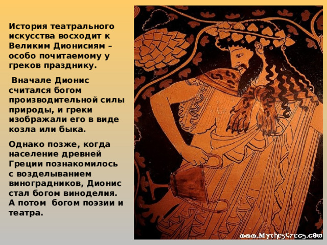 История театрального искусства восходит к Великим Дионисиям – особо почитаемому у греков празднику.  Вначале Дионис считался богом производительной силы природы, и греки изображали его в виде козла или быка. Однако позже, когда население древней Греции познакомилось с возделыванием виноградников, Дионис стал богом виноделия. А потом богом поэзии и театра. 