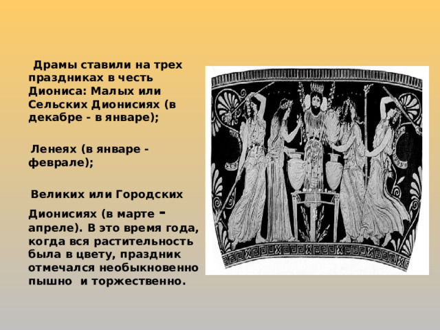  Драмы ставили на трех праздниках в честь Диониса: Малых или Сельских Дионисиях (в декабре - в январе);   Ленеях (в январе - феврале);   Великих или Городских Дионисиях (в марте - апреле). В это время года, когда вся растительность была в цвету, праздник отмечался необыкновенно пышно и торжественно. 