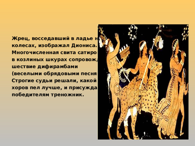 Жрец, восседавший в ладье на колесах, изображал Диониса. Многочисленная свита сатиров в козлиных шкурах сопровождала шествие дифирамбами (веселыми обрядовыми песнями). Строгие судьи решали, какой из хоров пел лучше, и присуждали победителям треножник.  