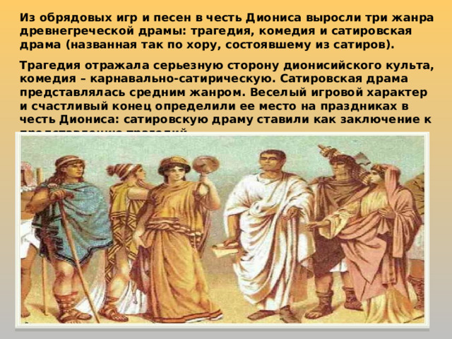 Из обрядовых игр и песен в честь Диониса выросли три жанра древнегреческой драмы: трагедия, комедия и сатировская драма (названная так по хору, состоявшему из сатиров). Трагедия отражала серьезную сторону дионисийского культа, комедия – карнавально-сатирическую. Сатировская драма представлялась средним жанром. Веселый игровой характер и счастливый конец определили ее место на праздниках в честь Диониса: сатировскую драму ставили как заключение к представлению трагедий. 