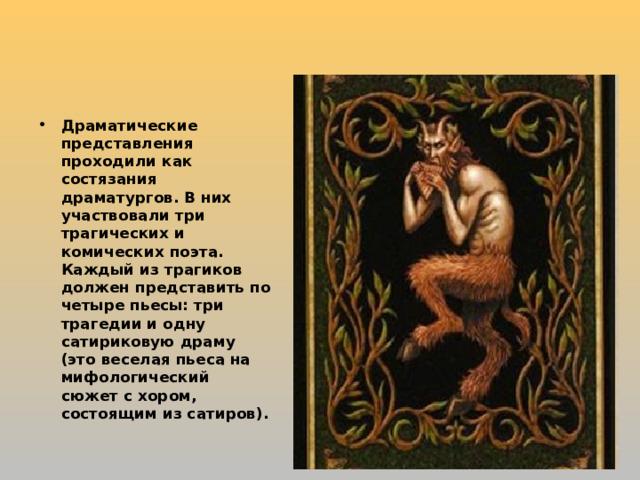 Драматические представления проходили как состязания драматургов. В них участвовали три трагических и комических поэта. Каждый из трагиков должен представить по четыре пьесы: три трагедии и одну сатириковую драму (это веселая пьеса на мифологический сюжет с хором, состоящим из сатиров).  