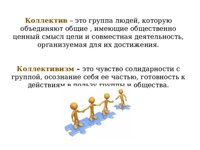 Коллектив – это группа людей, которую объединяют общие , имеющие общественно ценный смысл цели и совместная деятельность, организуемая для их достижения. Коллективизм – это чувство солидарности с группой, осознание себя ее частью, готовность к действиям в пользу группы и общества. 