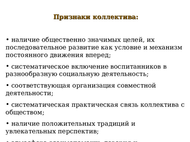  Признаки коллектива:   наличие общественно значимых целей, их последовательное развитие как условие и механизм постоянного движения вперед;  систематическое включение воспитанников в разнообразную социальную деятельность;  соответствующая организация совместной деятельности;  систематическая практическая связь коллектива с обществом;  наличие положительных традиций и увлекательных перспектив;  атмосфера взаимопомощи, доверия и требовательности;  развитые критика, самокритика, сознательная дисциплина. 