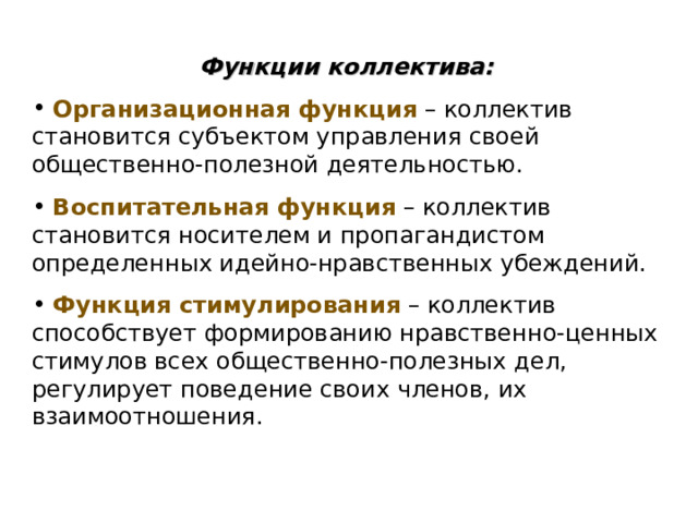 Функции коллектива:  Организационная функция – коллектив становится субъектом управления своей общественно-полезной деятельностью.  Воспитательная функция – коллектив становится носителем и пропагандистом определенных идейно-нравственных убеждений.  Функция стимулирования – коллектив способствует формированию нравственно-ценных стимулов всех общественно-полезных дел, регулирует поведение своих членов, их взаимоотношения. 
