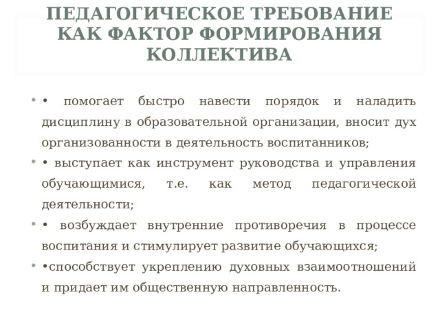 ПЕДАГОГИЧЕСКОЕ ТРЕБОВАНИЕ КАК ФАКТОР ФОРМИРОВАНИЯ КОЛЛЕКТИВА   • помогает быстро навести порядок и наладить дисциплину в образовательной организации, вносит дух организованности в деятельность воспитанников; • выступает как инструмент руководства и управления обучающимися, т.е. как метод педагогической деятельности; • возбуждает внутренние противоречия в процессе воспитания и стимулирует развитие обучающихся; • способствует укреплению духовных взаимоотношений и придает им общественную направленность.  