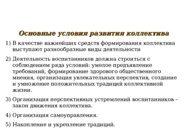   Основные условия развития коллектива В качестве важнейших средств формирования коллектива выступают разнообразные виды деятельности Деятельность воспитанников должна строиться с соблюдением ряда условий: умелое предъявление требований, формирование здорового общественного мнения, организация увлекательных перспектив, создание и умножение положительных традиций коллективной жизни. Организация перспективных устремлений воспитанников – закон движения коллектива. Организация самоуправления. Накопление и укрепление традиций. 