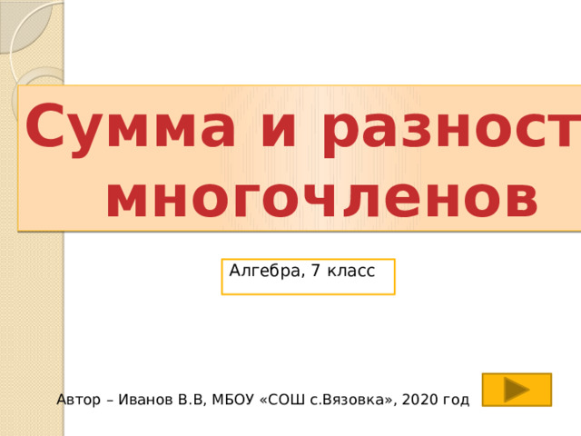 Сумма и разность многочленов Алгебра, 7 класс Автор – Иванов В.В, МБОУ «СОШ с.Вязовка», 2020 год