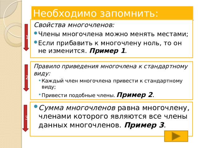 Необходимо запомнить: Свойства многочленов: Члены многочлена можно менять местами; Если прибавить к многочлену ноль, то он не изменится. Пример 1 . 1 Правило приведения многочлена к стандартному виду: Каждый член многочлена привести к стандартному виду; Привести подобные члены.  Пример 2 . Каждый член многочлена привести к стандартному виду; Привести подобные члены.  Пример 2 . 2 Сумма многочленов равна многочлену, членами которого являются все члены данных многочленов. Пример 3 . 3