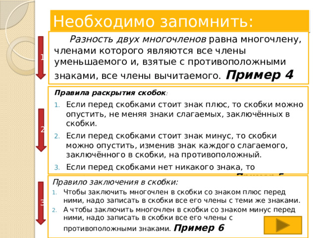 Необходимо запомнить:  Разность двух многочленов равна многочлену, членами которого являются все члены уменьшаемого и, взятые с противоположными знаками, все члены вычитаемого.  Пример 4 1 Правила раскрытия скобок : Если перед скобками стоит знак плюс, то скобки можно опустить, не меняя знаки слагаемых, заключённых в скобки. Если перед скобками стоит знак минус, то скобки можно опустить, изменив знак каждого слагаемого, заключённого в скобки, на противоположный. Если перед скобками нет никакого знака, то подразумевается, что стоит знак плюс .. Пример 5 2 Правило заключения в скобки: Чтобы заключить многочлен в скобки со знаком плюс перед ними, надо записать в скобки все его члены с теми же знаками. А чтобы заключить многочлен в скобки со знаком минус перед ними, надо записать в скобки все его члены с противоположными знаками.  Пример 6 3