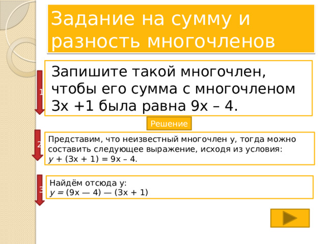 Задание на сумму и разность многочленов Запишите такой многочлен, чтобы его сумма с многочленом Зх +1 была равна 9х – 4. 1 Решение 2 Представим, что неизвестный многочлен у, тогда можно составить следующее выражение, исходя из условия: у + (Зх + 1) = 9х – 4. 3 Найдём отсюда у: у = (9х — 4) — (Зх + 1)